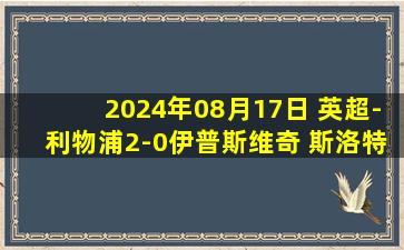 2024年08月17日 英超-利物浦2-0伊普斯维奇 斯洛特首秀开门红萨拉赫5分钟内传射